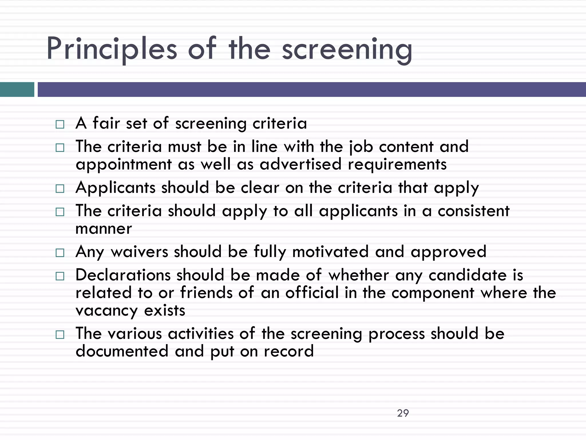 Principles of the screening
   A fair set of screening criteria
   The criteria must be in line with the job content and
    appointment as well as advertised requirements
   Applicants should be clear on the criteria that apply
   The criteria should apply to all applicants in a consistent
    manner
   Any waivers should be fully motivated and approved
   Declarations should be made of whether any candidate is
    related to or friends of an official in the component where the
    vacancy exists
   The various activities of the screening process should be
    documented and put on record


                                              29
 