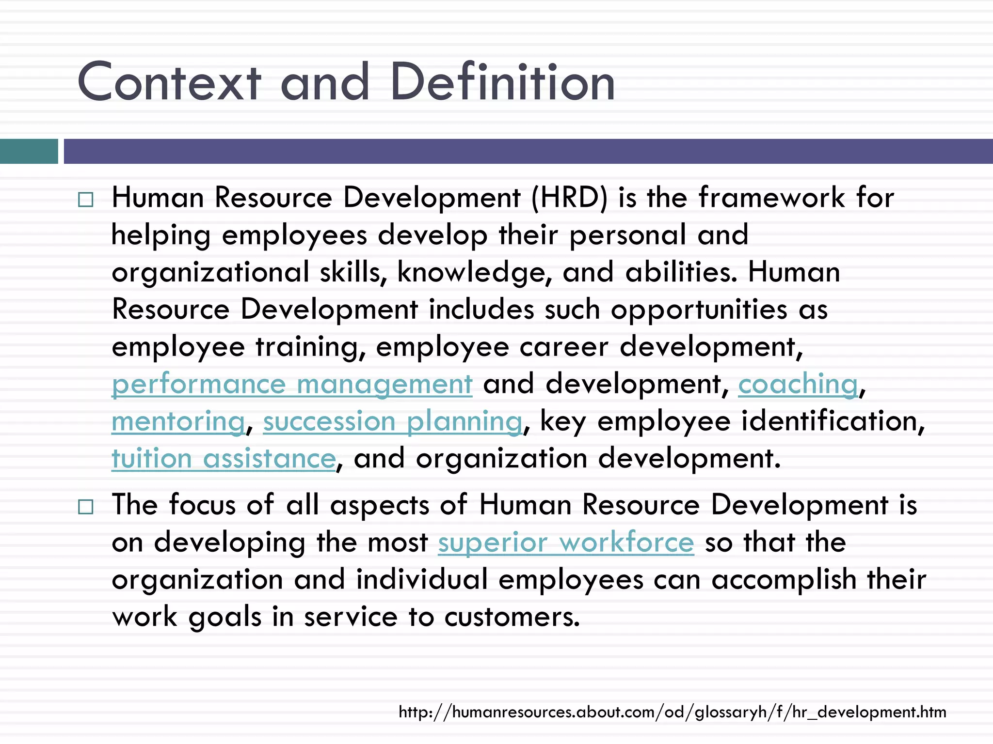 Context and Definition
   Human Resource Development (HRD) is the framework for
    helping employees develop their personal and
    organizational skills, knowledge, and abilities. Human
    Resource Development includes such opportunities as
    employee training, employee career development,
    performance management and development, coaching,
    mentoring, succession planning, key employee identification,
    tuition assistance, and organization development.
   The focus of all aspects of Human Resource Development is
    on developing the most superior workforce so that the
    organization and individual employees can accomplish their
    work goals in service to customers.

                         http://humanresources.about.com/od/glossaryh/f/hr_development.htm
 