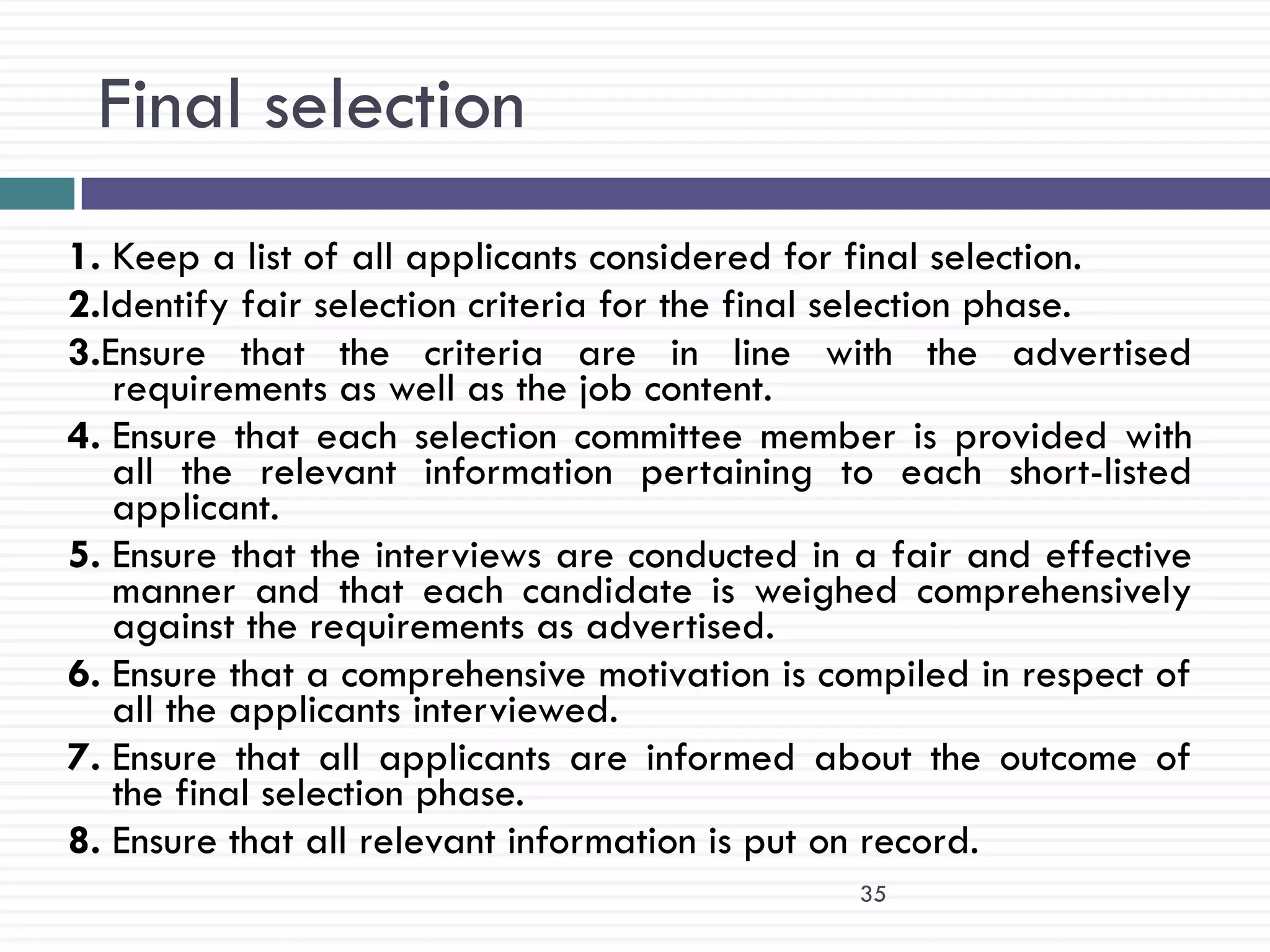 Final selection
1. Keep a list of all applicants considered for final selection.
2.Identify fair selection criteria for the final selection phase.
3.Ensure that the criteria are in line with the advertised
   requirements as well as the job content.
4. Ensure that each selection committee member is provided with
   all the relevant information pertaining to each short-listed
   applicant.
5. Ensure that the interviews are conducted in a fair and effective
   manner and that each candidate is weighed comprehensively
   against the requirements as advertised.
6. Ensure that a comprehensive motivation is compiled in respect of
   all the applicants interviewed.
7. Ensure that all applicants are informed about the outcome of
   the final selection phase.
8. Ensure that all relevant information is put on record.
                                               35
 