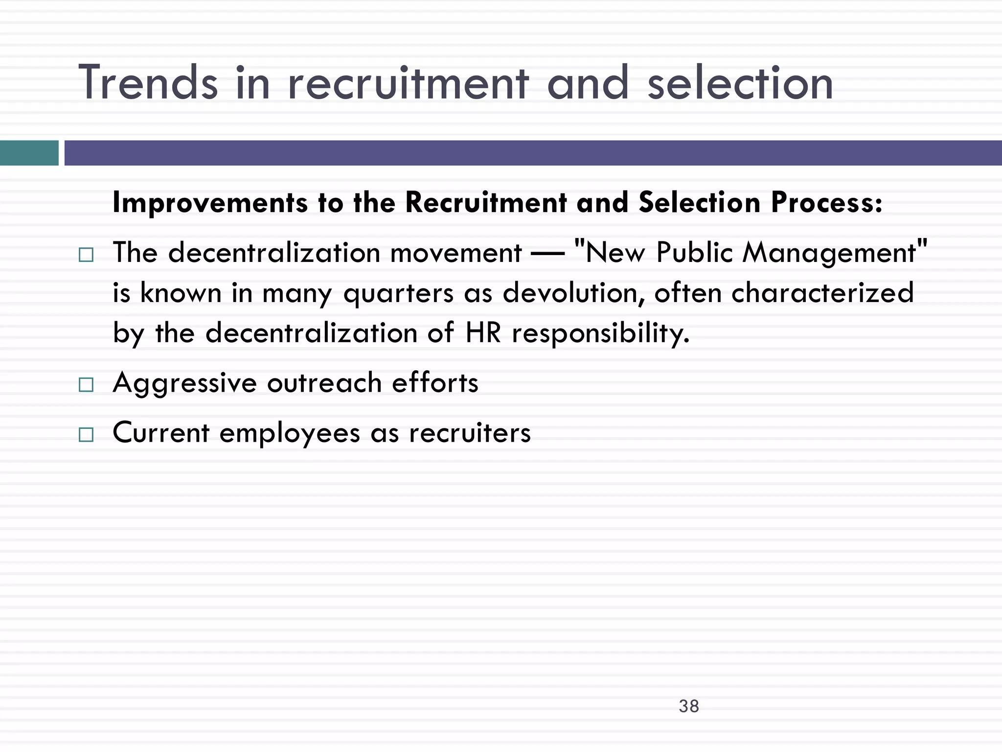 Trends in recruitment and selection

    Improvements to the Recruitment and Selection Process:
   The decentralization movement — "New Public Management"
    is known in many quarters as devolution, often characterized
    by the decentralization of HR responsibility.
   Aggressive outreach efforts
   Current employees as recruiters




                                             38
 