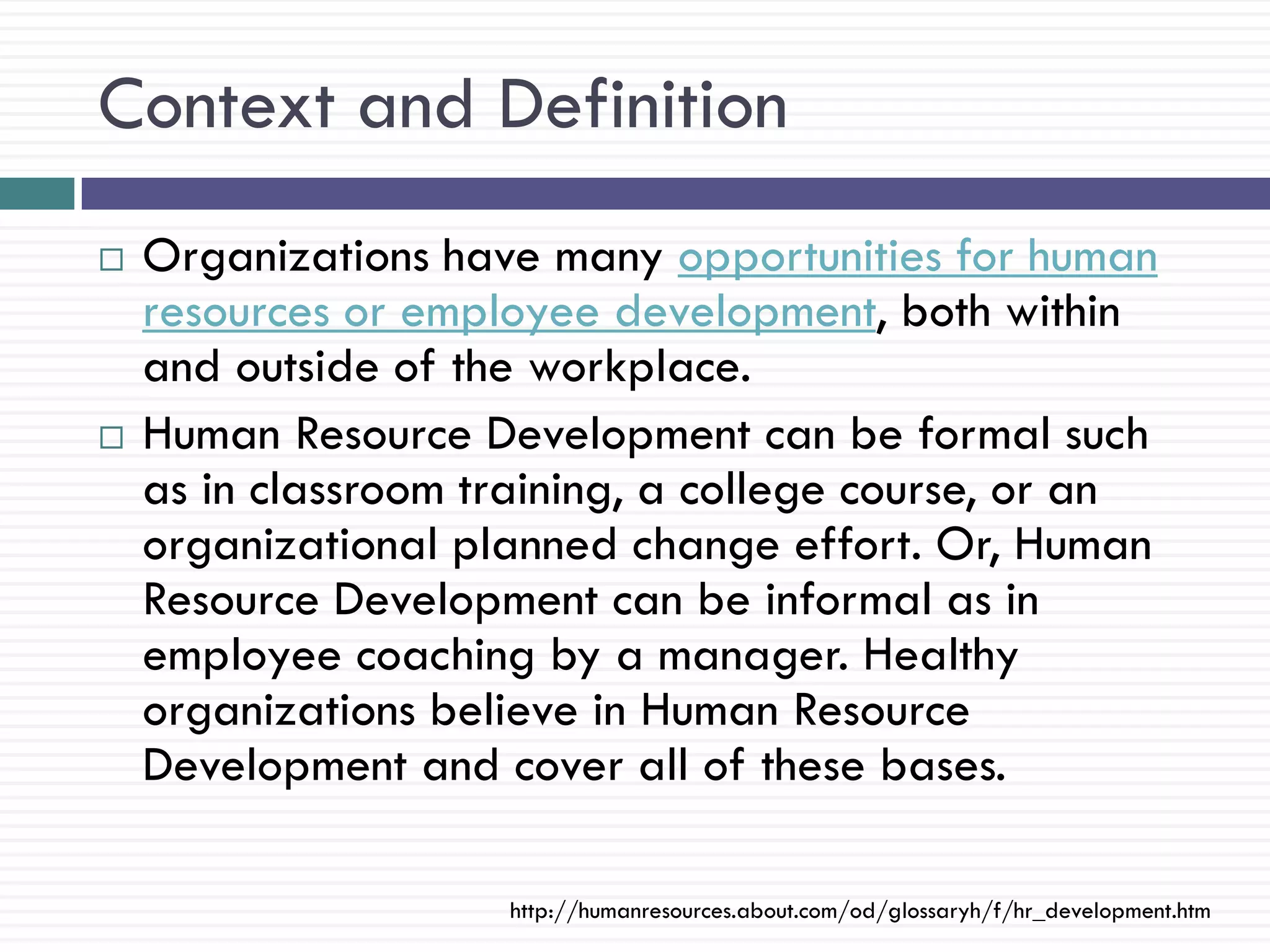 Context and Definition
   Organizations have many opportunities for human
    resources or employee development, both within
    and outside of the workplace.
   Human Resource Development can be formal such
    as in classroom training, a college course, or an
    organizational planned change effort. Or, Human
    Resource Development can be informal as in
    employee coaching by a manager. Healthy
    organizations believe in Human Resource
    Development and cover all of these bases.

                     http://humanresources.about.com/od/glossaryh/f/hr_development.htm
 