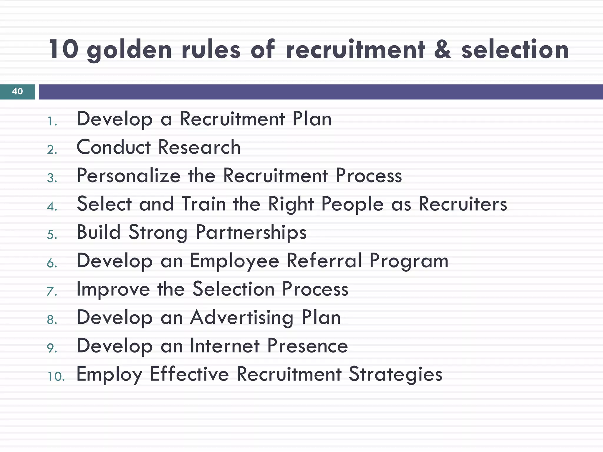 10 golden rules of recruitment & selection
40


     1.    Develop a Recruitment Plan
     2.    Conduct Research
     3.    Personalize the Recruitment Process
     4.    Select and Train the Right People as Recruiters
     5.    Build Strong Partnerships
     6.    Develop an Employee Referral Program
     7.    Improve the Selection Process
     8.    Develop an Advertising Plan
     9.    Develop an Internet Presence
     10.   Employ Effective Recruitment Strategies
 