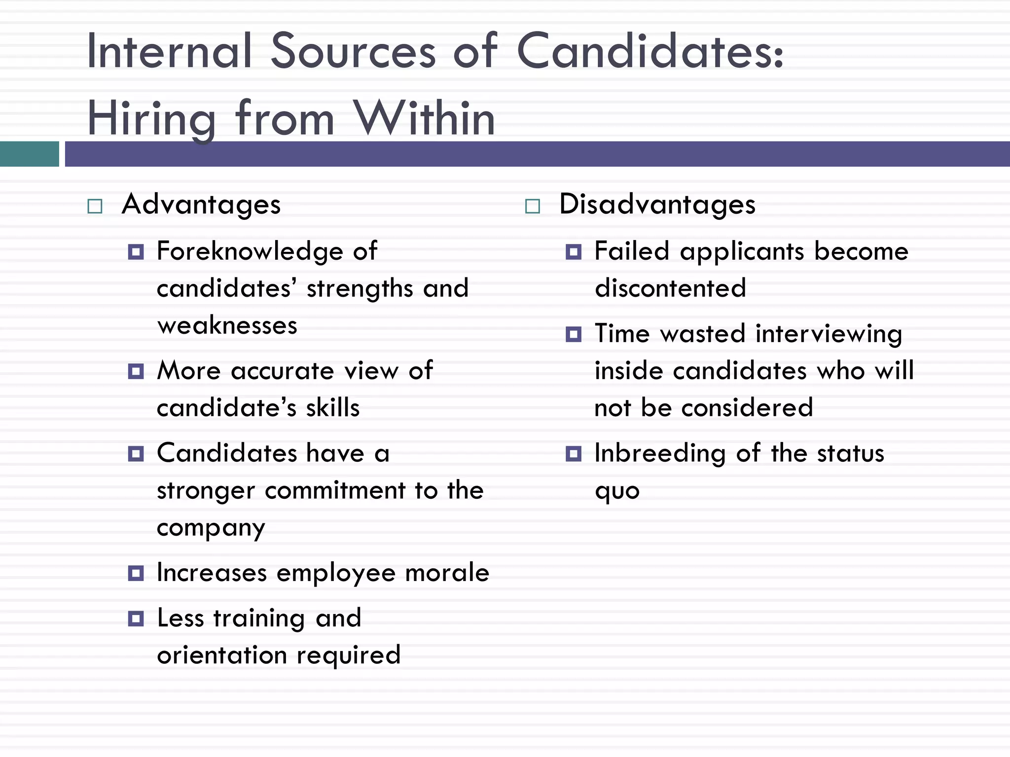 Internal Sources of Candidates:
Hiring from Within
   Advantages                          Disadvantages
       Foreknowledge of                    Failed applicants become
        candidates‘ strengths and            discontented
        weaknesses                          Time wasted interviewing
       More accurate view of                inside candidates who will
        candidate‘s skills                   not be considered
       Candidates have a                   Inbreeding of the status
        stronger commitment to the           quo
        company
       Increases employee morale
       Less training and
        orientation required
 