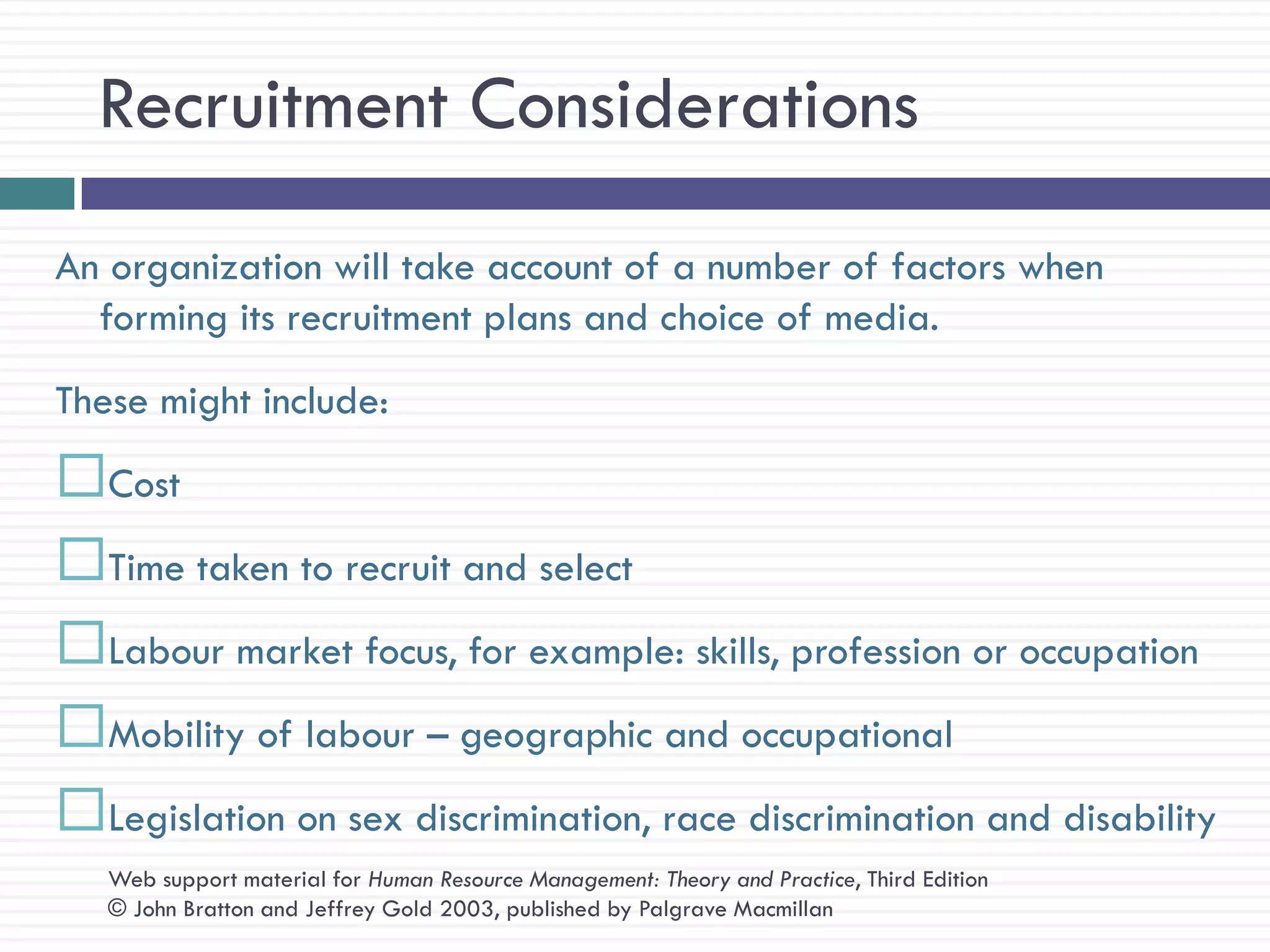 Recruitment Considerations
An organization will take account of a number of factors when
  forming its recruitment plans and choice of media.
These might include:
Cost
Time taken to recruit and select
Labour market focus, for example: skills, profession or occupation
Mobility of labour – geographic and occupational
Legislation on sex discrimination, race discrimination and disability
   Web support material for Human Resource Management: Theory and Practice, Third Edition
   © John Bratton and Jeffrey Gold 2003, published by Palgrave Macmillan
 