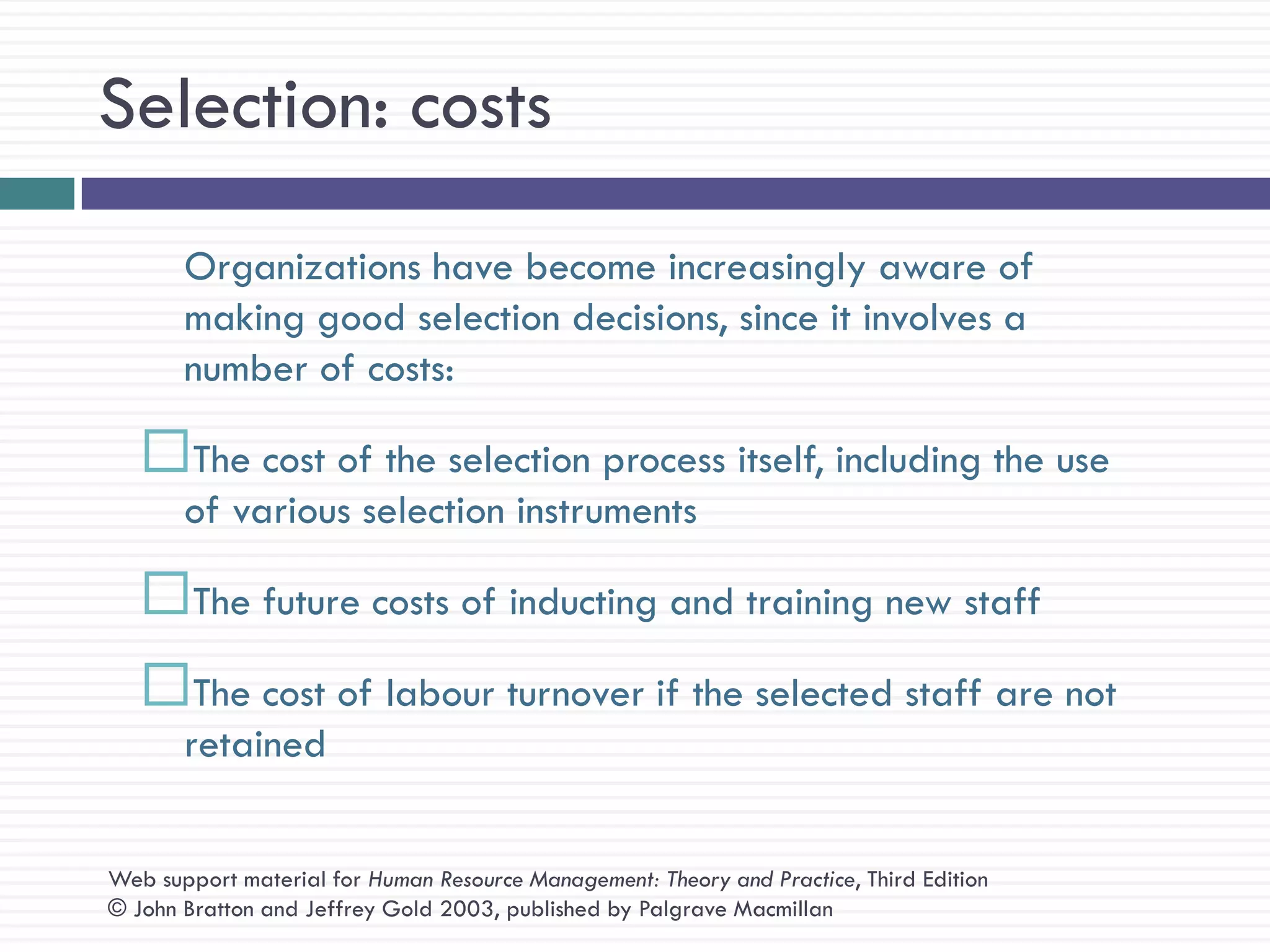 Selection: costs
       Organizations have become increasingly aware of
       making good selection decisions, since it involves a
       number of costs:

   The cost of the selection process itself, including the use
       of various selection instruments

   The future costs of inducting and training new staff
   The cost of labour turnover if the selected staff are not
       retained


Web support material for Human Resource Management: Theory and Practice, Third Edition
© John Bratton and Jeffrey Gold 2003, published by Palgrave Macmillan
 