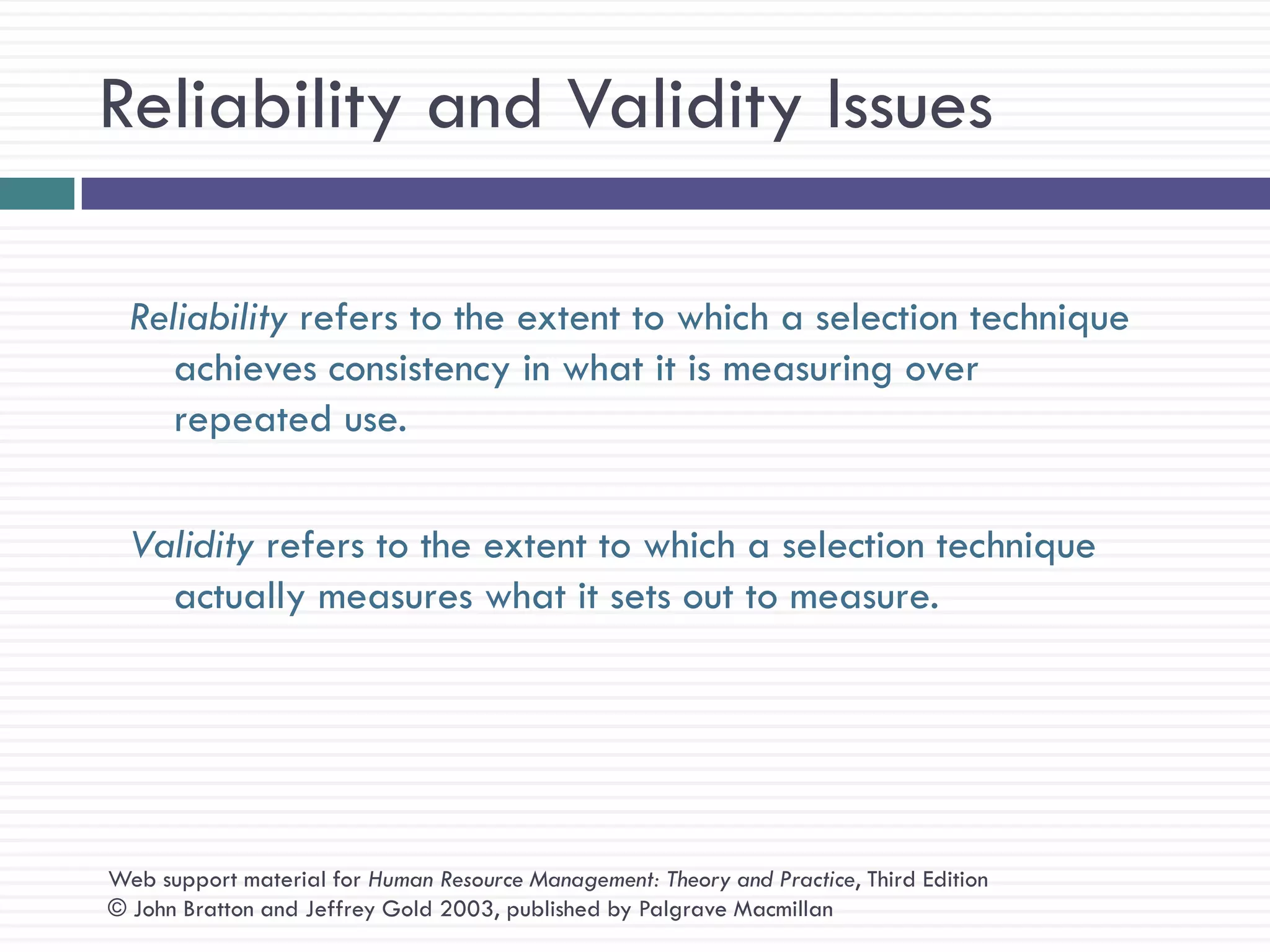 Reliability and Validity Issues

  Reliability refers to the extent to which a selection technique
     achieves consistency in what it is measuring over
     repeated use.

  Validity refers to the extent to which a selection technique
    actually measures what it sets out to measure.




Web support material for Human Resource Management: Theory and Practice, Third Edition
© John Bratton and Jeffrey Gold 2003, published by Palgrave Macmillan
 
