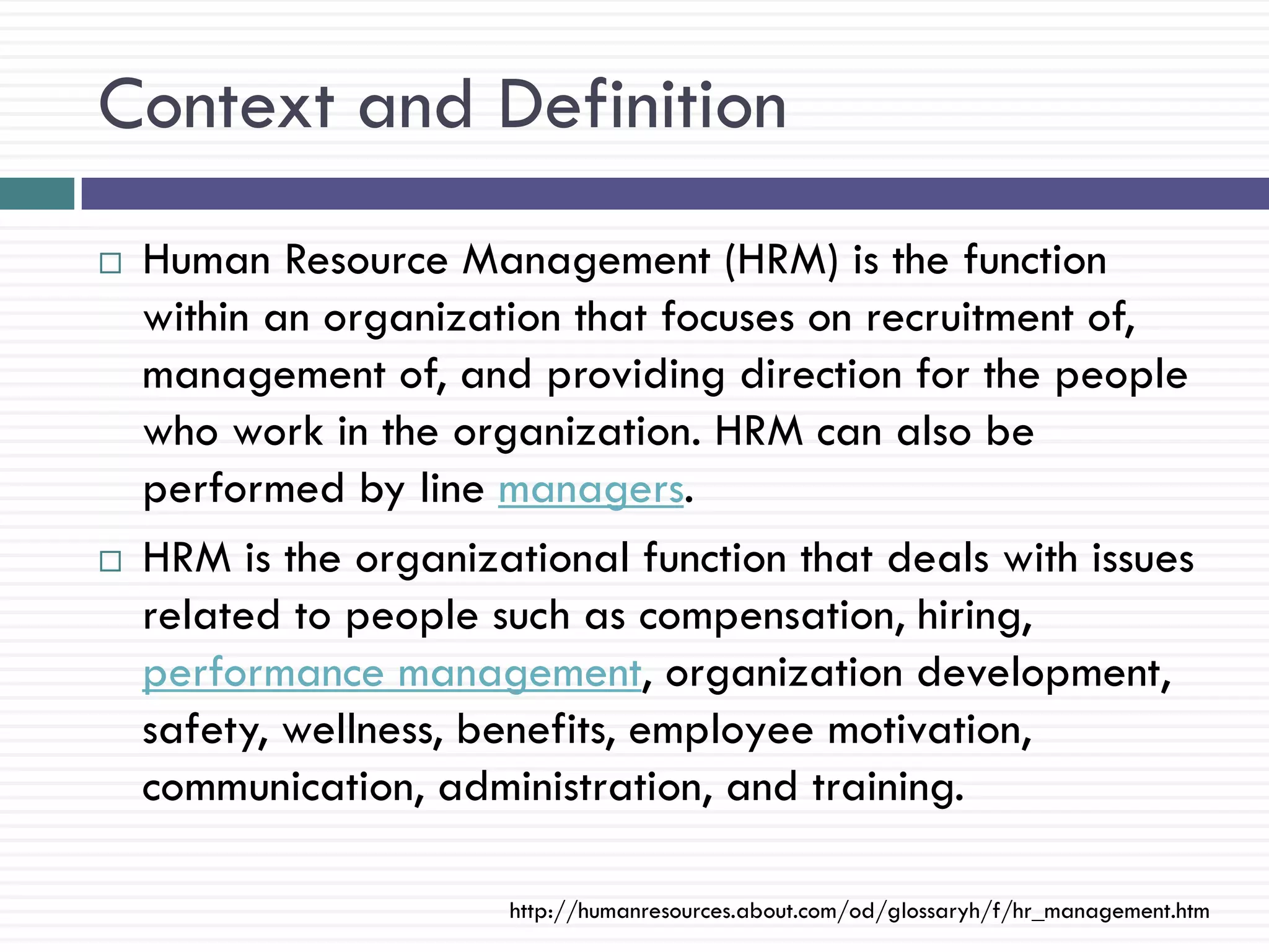 Context and Definition
   Human Resource Management (HRM) is the function
    within an organization that focuses on recruitment of,
    management of, and providing direction for the people
    who work in the organization. HRM can also be
    performed by line managers.
   HRM is the organizational function that deals with issues
    related to people such as compensation, hiring,
    performance management, organization development,
    safety, wellness, benefits, employee motivation,
    communication, administration, and training.

                       http://humanresources.about.com/od/glossaryh/f/hr_management.htm
 