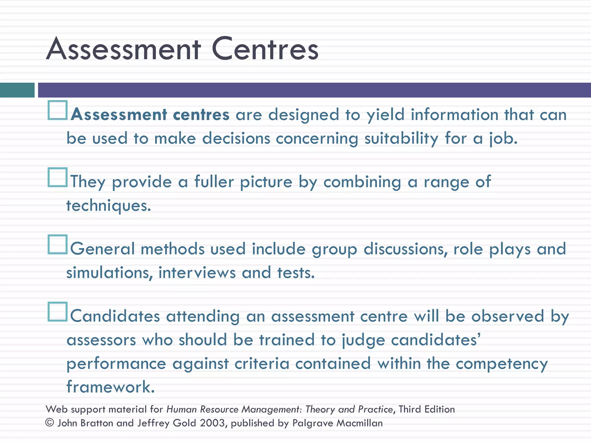 Assessment Centres
Assessment centres are designed to yield information that can
    be used to make decisions concerning suitability for a job.

They provide a fuller picture by combining a range of
    techniques.

General methods used include group discussions, role plays and
    simulations, interviews and tests.

Candidates attending an assessment centre will be observed by
    assessors who should be trained to judge candidates‘
    performance against criteria contained within the competency
    framework.
Web support material for Human Resource Management: Theory and Practice, Third Edition
© John Bratton and Jeffrey Gold 2003, published by Palgrave Macmillan
 