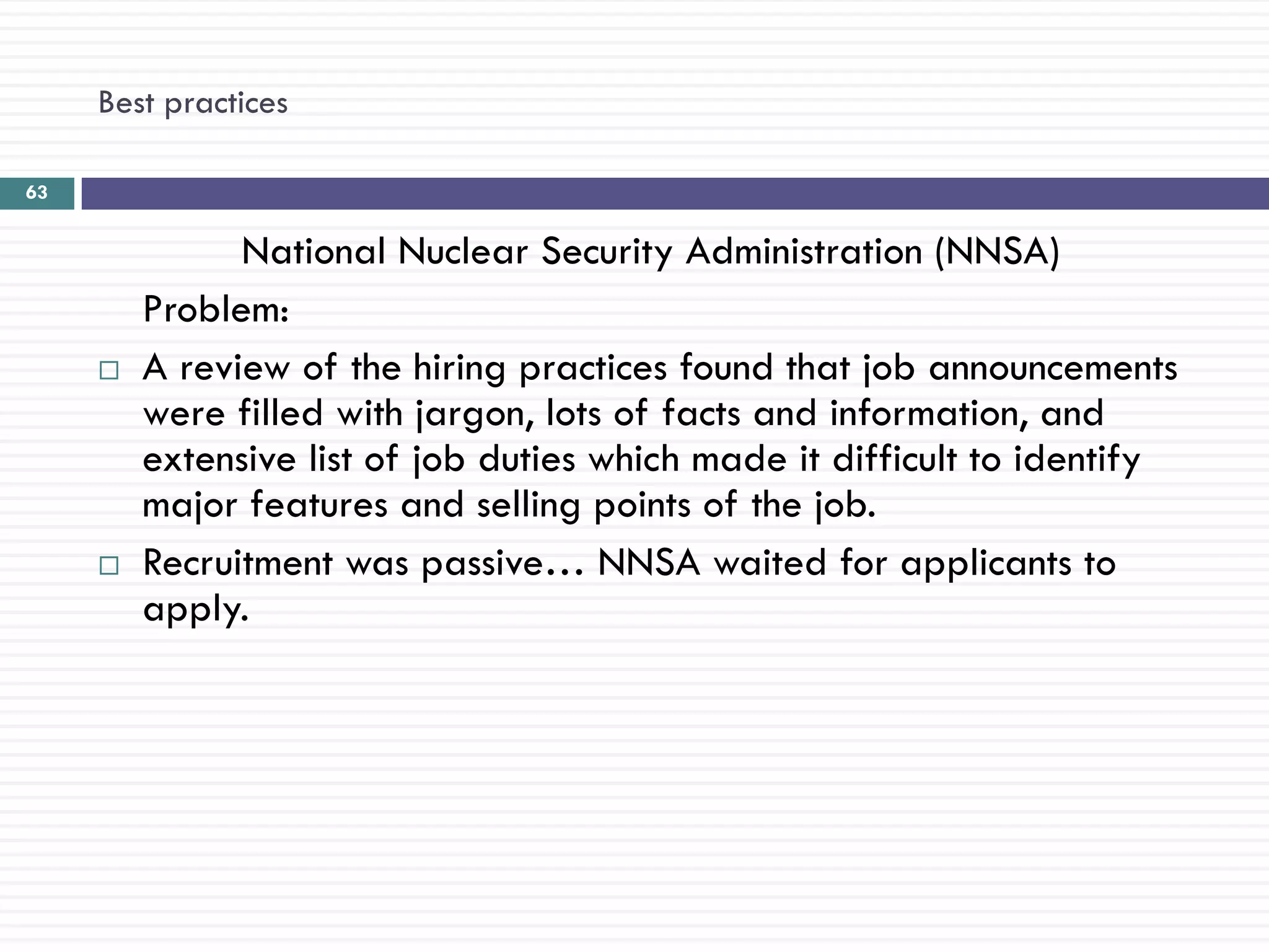 Best practices

63


               National Nuclear Security Administration (NNSA)
         Problem:
        A review of the hiring practices found that job announcements
         were filled with jargon, lots of facts and information, and
         extensive list of job duties which made it difficult to identify
         major features and selling points of the job.
        Recruitment was passive… NNSA waited for applicants to
         apply.
 