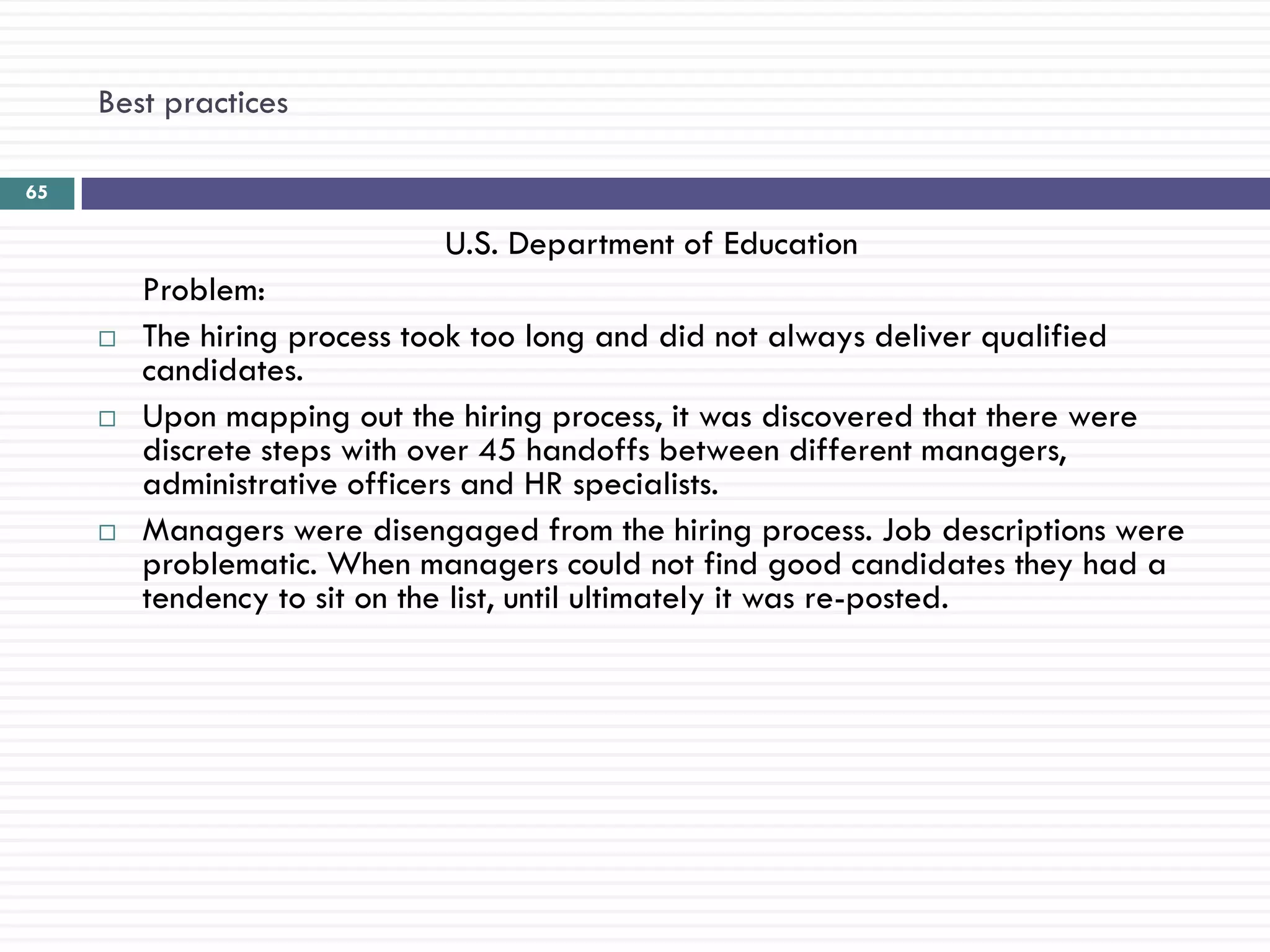 Best practices

65

                             U.S. Department of Education
         Problem:
        The hiring process took too long and did not always deliver qualified
         candidates.
        Upon mapping out the hiring process, it was discovered that there were
         discrete steps with over 45 handoffs between different managers,
         administrative officers and HR specialists.
        Managers were disengaged from the hiring process. Job descriptions were
         problematic. When managers could not find good candidates they had a
         tendency to sit on the list, until ultimately it was re-posted.
 