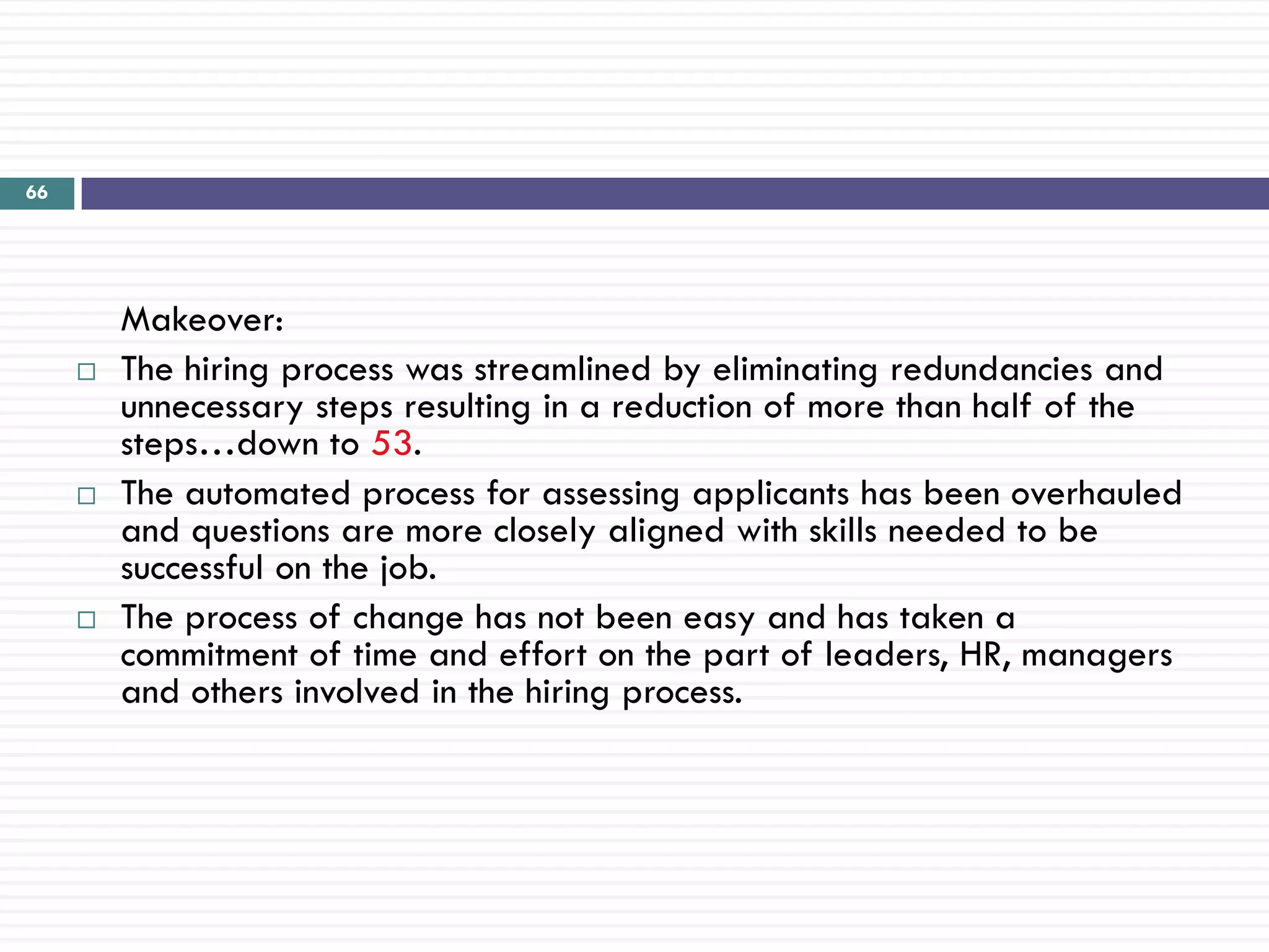 66




         Makeover:
        The hiring process was streamlined by eliminating redundancies and
         unnecessary steps resulting in a reduction of more than half of the
         steps…down to 53.
        The automated process for assessing applicants has been overhauled
         and questions are more closely aligned with skills needed to be
         successful on the job.
        The process of change has not been easy and has taken a
         commitment of time and effort on the part of leaders, HR, managers
         and others involved in the hiring process.
 
