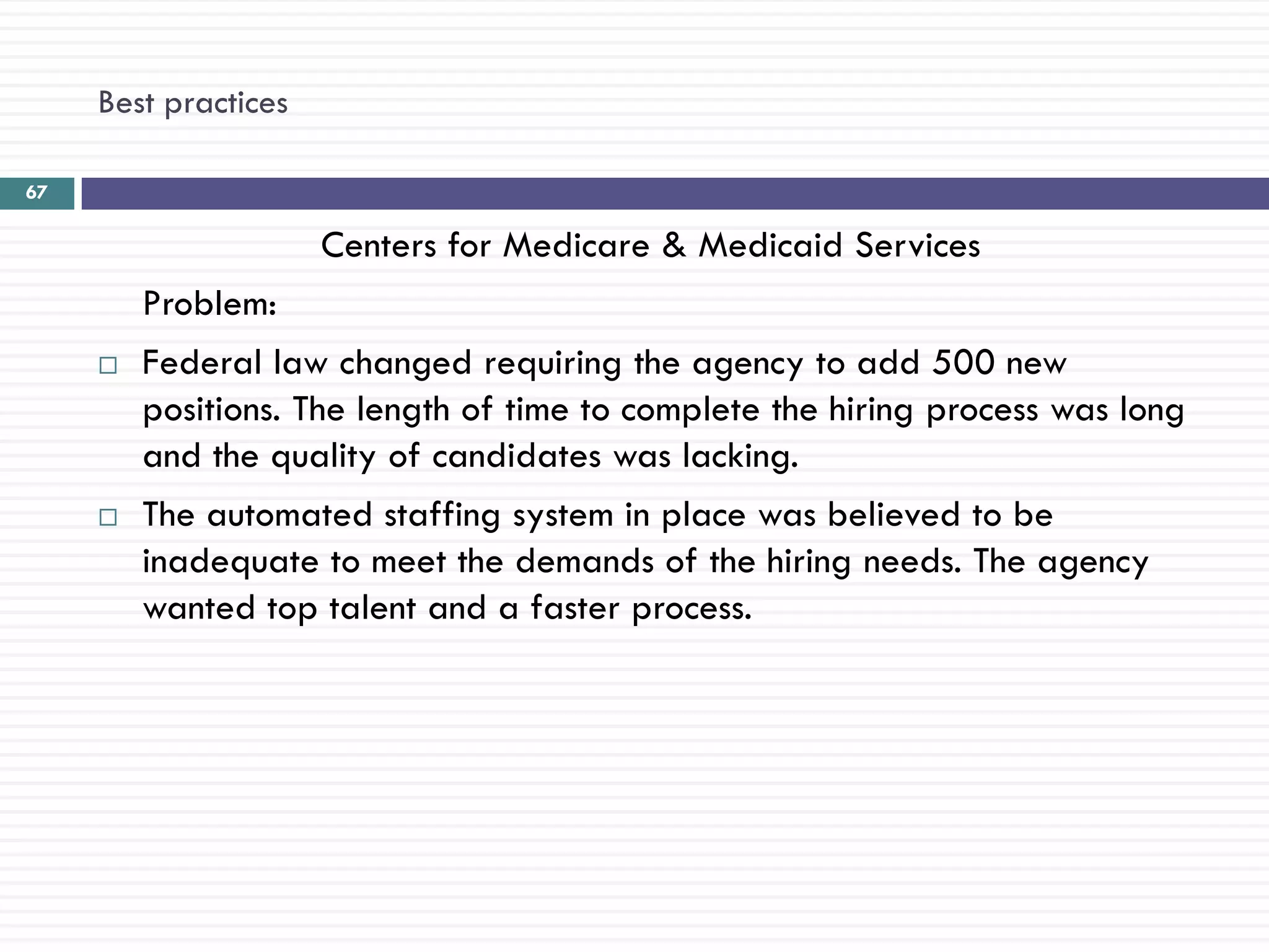 Best practices

67

                      Centers for Medicare & Medicaid Services
         Problem:
        Federal law changed requiring the agency to add 500 new
         positions. The length of time to complete the hiring process was long
         and the quality of candidates was lacking.
        The automated staffing system in place was believed to be
         inadequate to meet the demands of the hiring needs. The agency
         wanted top talent and a faster process.
 
