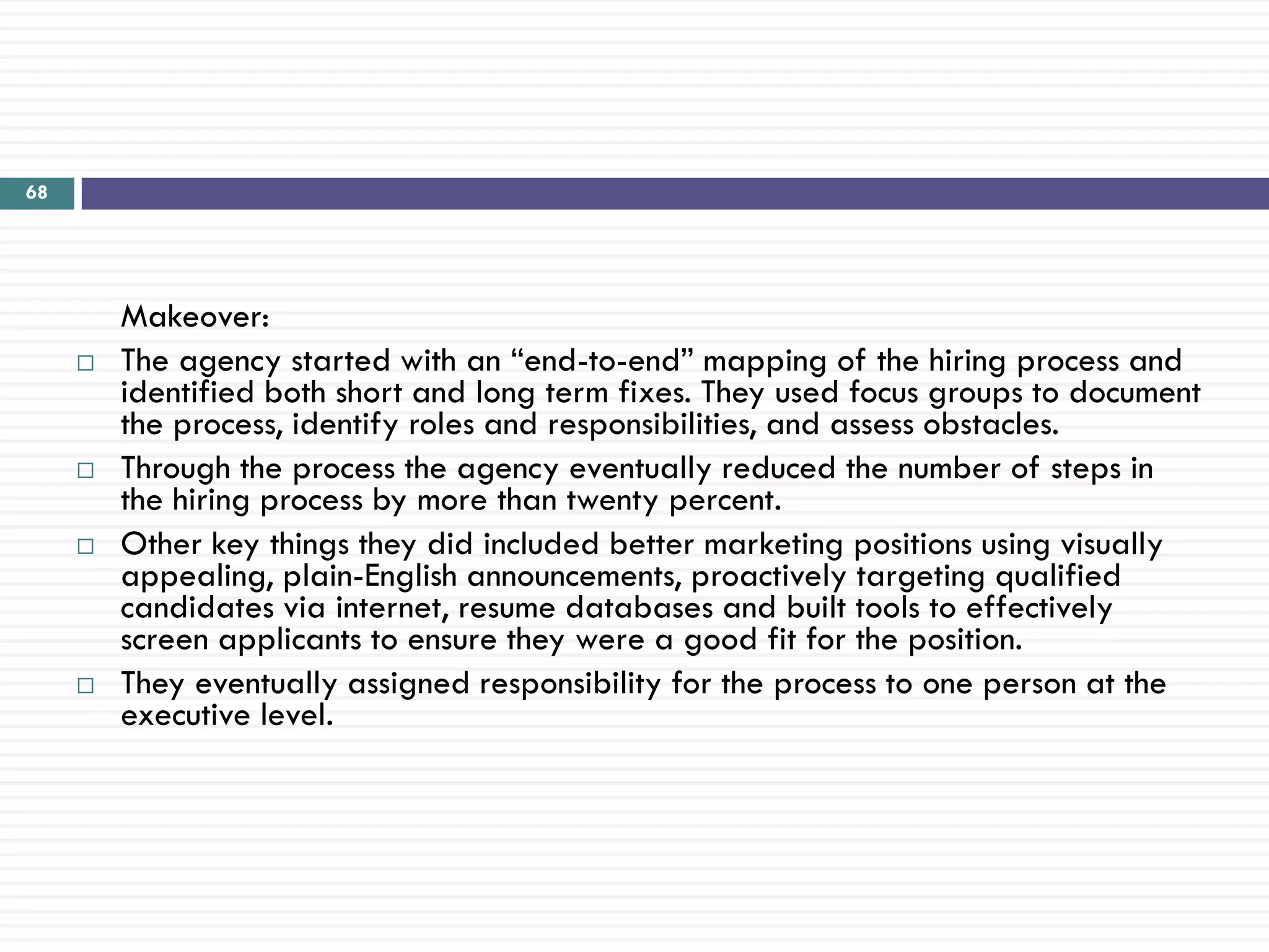 68




         Makeover:
        The agency started with an ―end-to-end‖ mapping of the hiring process and
         identified both short and long term fixes. They used focus groups to document
         the process, identify roles and responsibilities, and assess obstacles.
        Through the process the agency eventually reduced the number of steps in
         the hiring process by more than twenty percent.
        Other key things they did included better marketing positions using visually
         appealing, plain-English announcements, proactively targeting qualified
         candidates via internet, resume databases and built tools to effectively
         screen applicants to ensure they were a good fit for the position.
        They eventually assigned responsibility for the process to one person at the
         executive level.
 