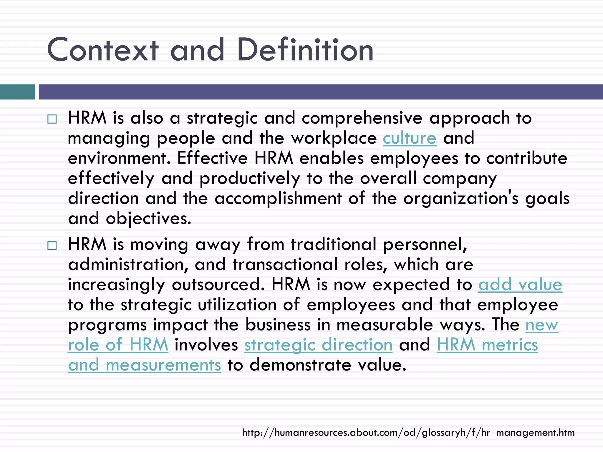 Context and Definition
   HRM is also a strategic and comprehensive approach to
    managing people and the workplace culture and
    environment. Effective HRM enables employees to contribute
    effectively and productively to the overall company
    direction and the accomplishment of the organization's goals
    and objectives.
   HRM is moving away from traditional personnel,
    administration, and transactional roles, which are
    increasingly outsourced. HRM is now expected to add value
    to the strategic utilization of employees and that employee
    programs impact the business in measurable ways. The new
    role of HRM involves strategic direction and HRM metrics
    and measurements to demonstrate value.


                        http://humanresources.about.com/od/glossaryh/f/hr_management.htm
 