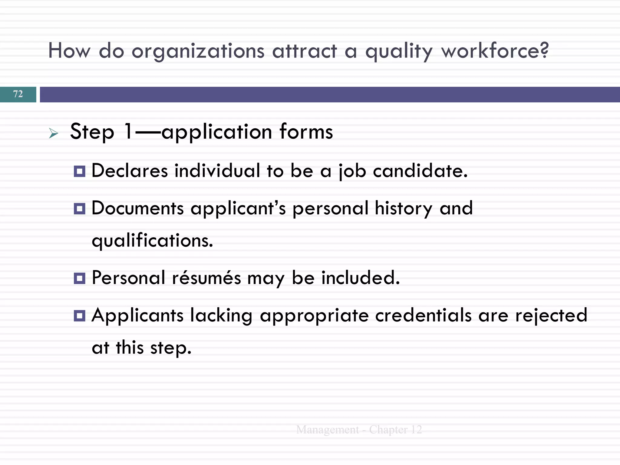 How do organizations attract a quality workforce?
72



        Step 1—application forms
          Declares   individual to be a job candidate.
          Documents   applicant‘s personal history and
           qualifications.
          Personal   résumés may be included.
          Applicants   lacking appropriate credentials are rejected
           at this step.


                                   Management - Chapter 12
 