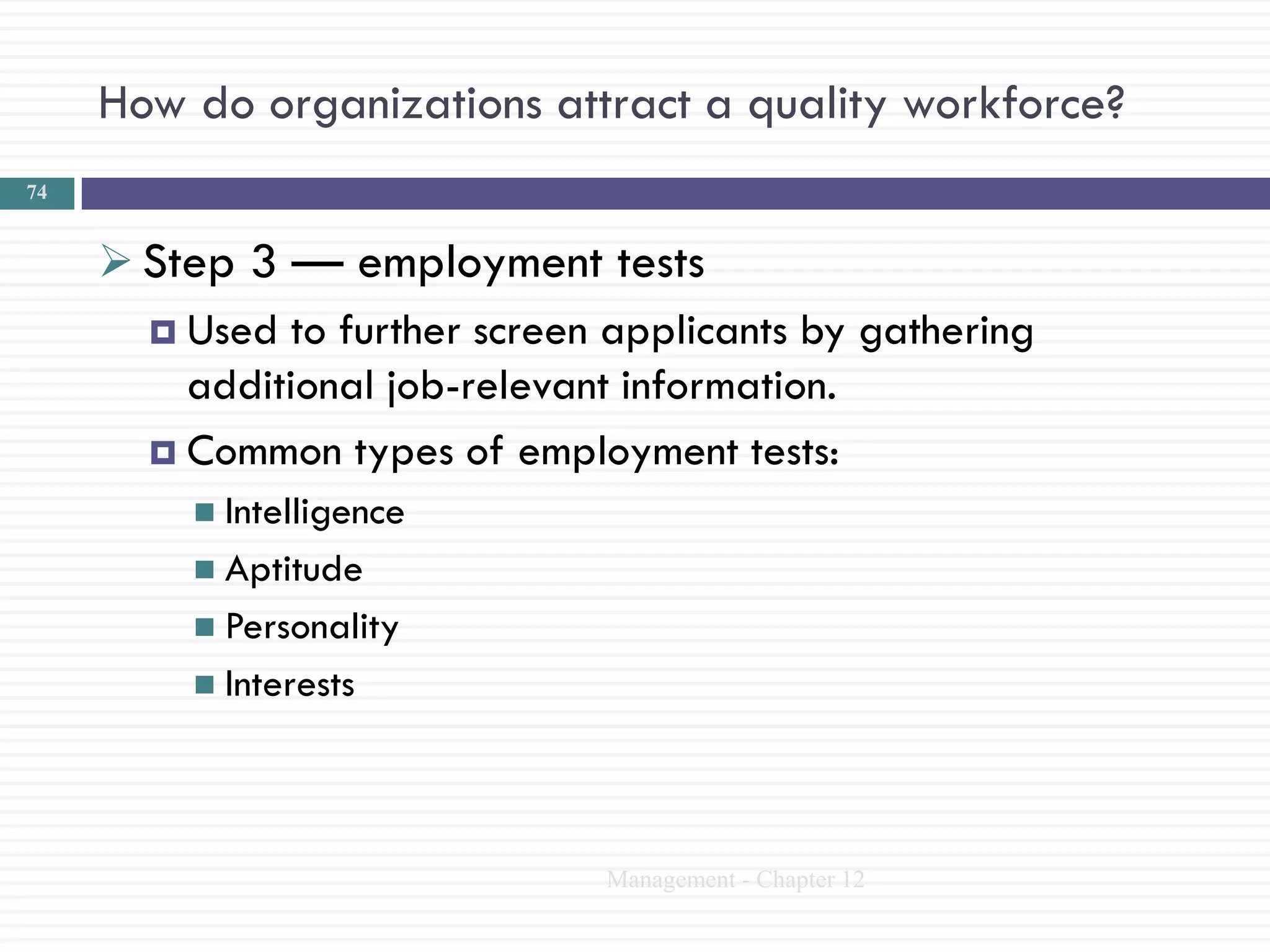 How do organizations attract a quality workforce?
74


      Step 3 — employment tests
        Used to further screen applicants by gathering
         additional job-relevant information.
        Common types of employment tests:
           Intelligence
           Aptitude
           Personality
           Interests




                                Management - Chapter 12
 