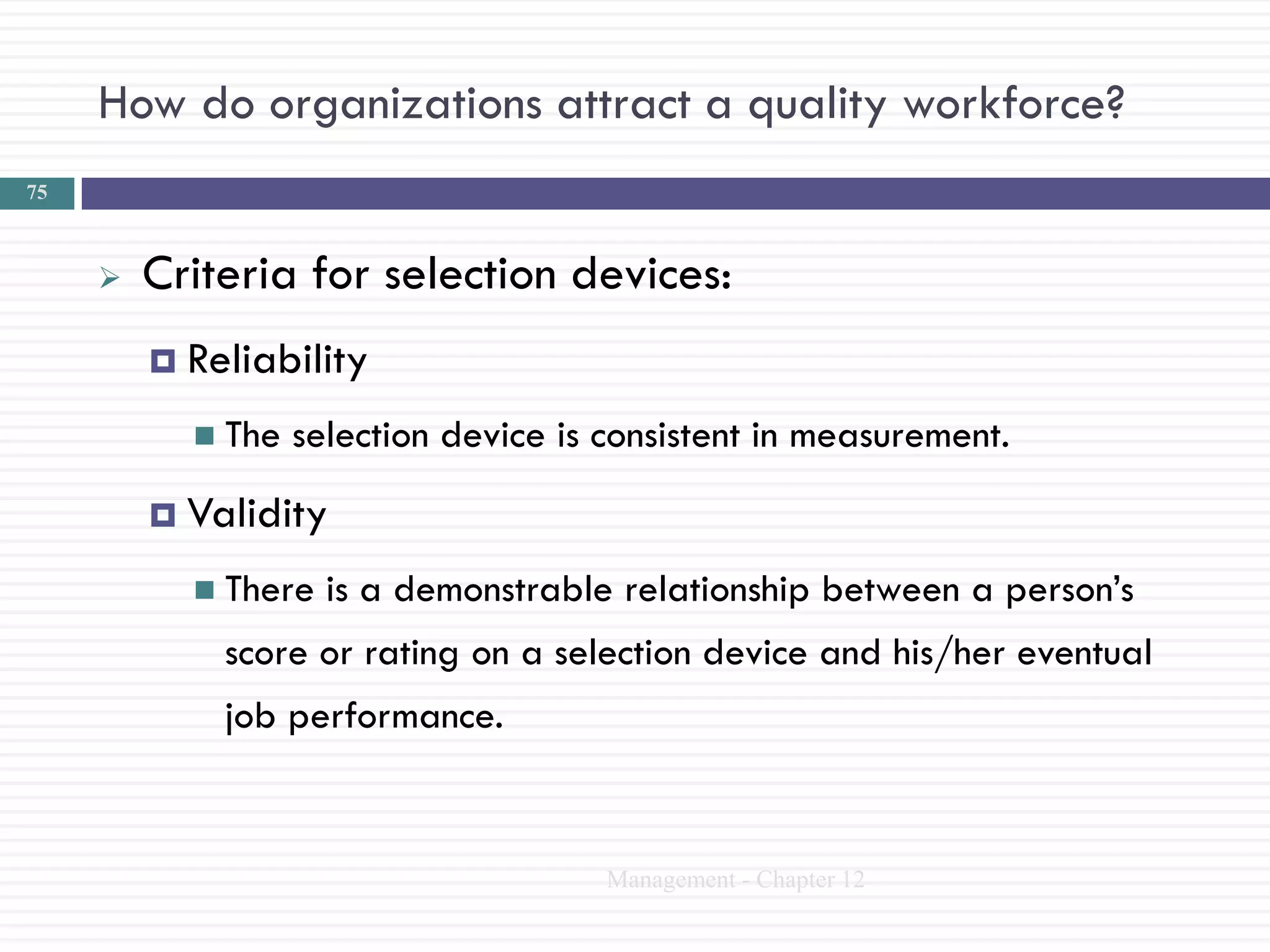 How do organizations attract a quality workforce?
75



        Criteria for selection devices:
          Reliability

            The   selection device is consistent in measurement.
          Validity

            There   is a demonstrable relationship between a person‘s
             score or rating on a selection device and his/her eventual
             job performance.


                                       Management - Chapter 12
 