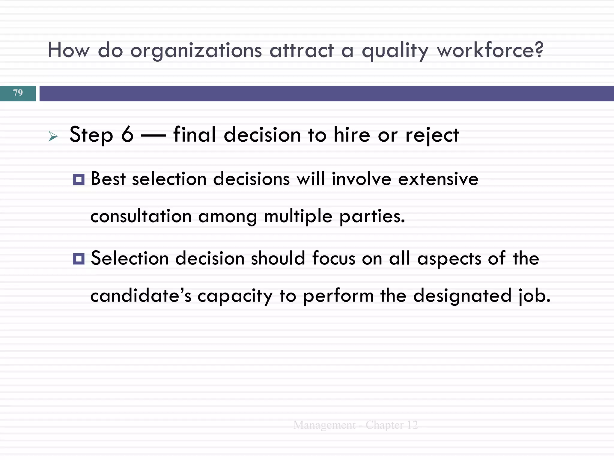 How do organizations attract a quality workforce?
79



        Step 6 — final decision to hire or reject
          Best   selection decisions will involve extensive
           consultation among multiple parties.
          Selection   decision should focus on all aspects of the
           candidate‘s capacity to perform the designated job.




                                     Management - Chapter 12
 
