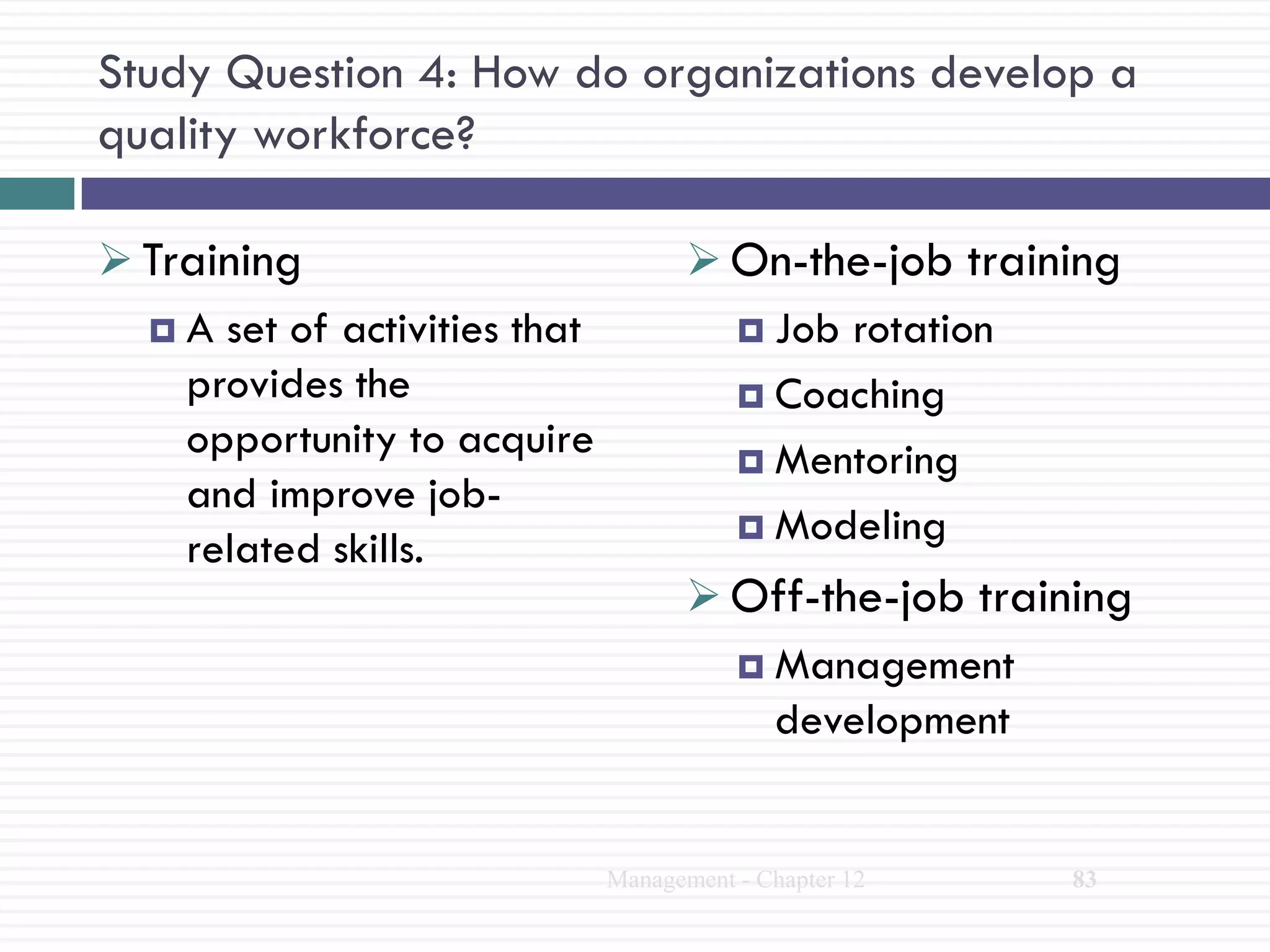 Study Question 4: How do organizations develop a
quality workforce?

 Training                             On-the-job training
   A set of activities that             Job rotation
    provides the                         Coaching
    opportunity to acquire               Mentoring
    and improve job-
                                         Modeling
    related skills.
                                       Off-the-job training
                                         Management
                                          development


                               Management - Chapter 12   83
 