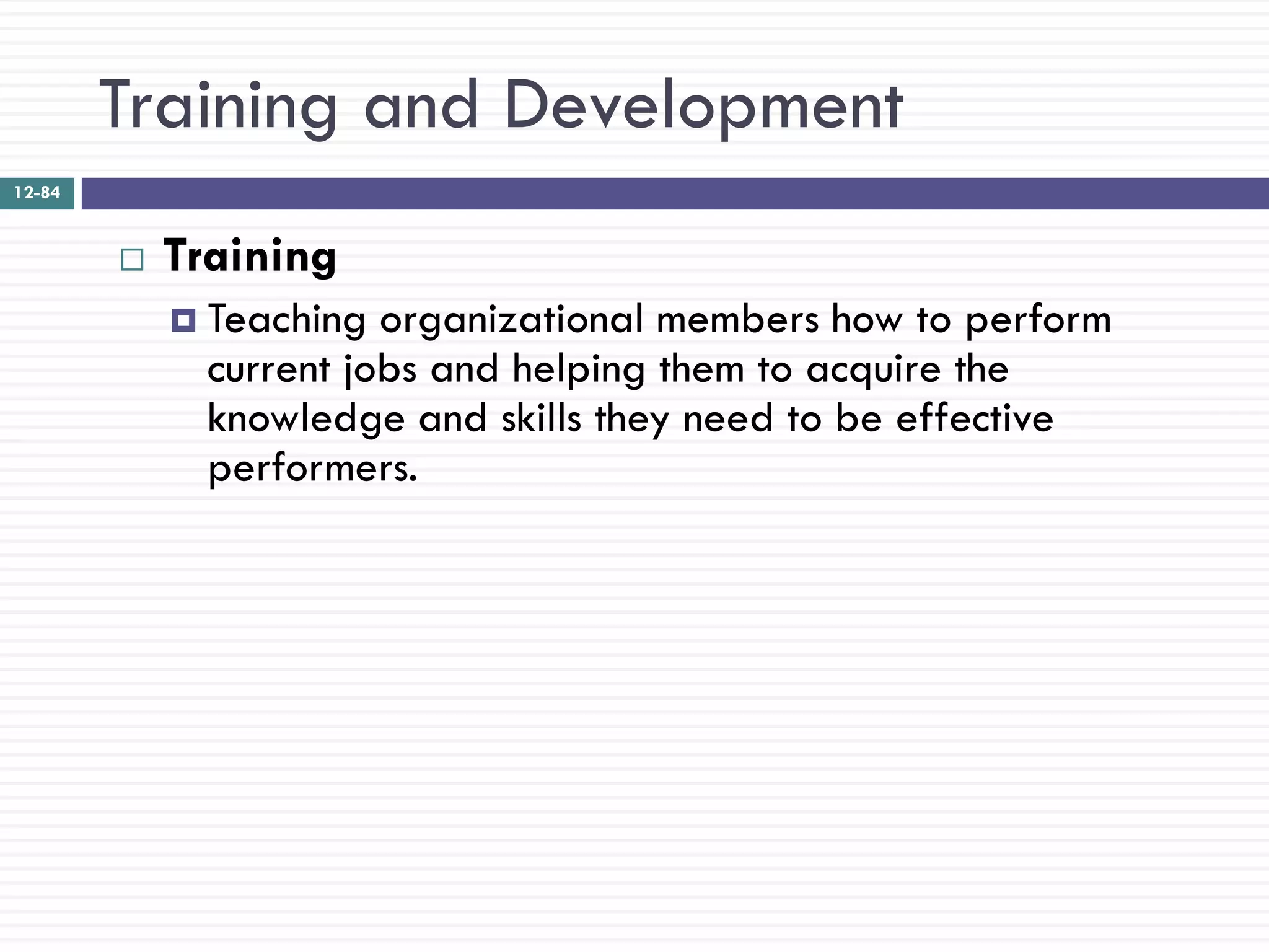 Training and Development
12-84


           Training
             Teaching  organizational members how to perform
              current jobs and helping them to acquire the
              knowledge and skills they need to be effective
              performers.
 