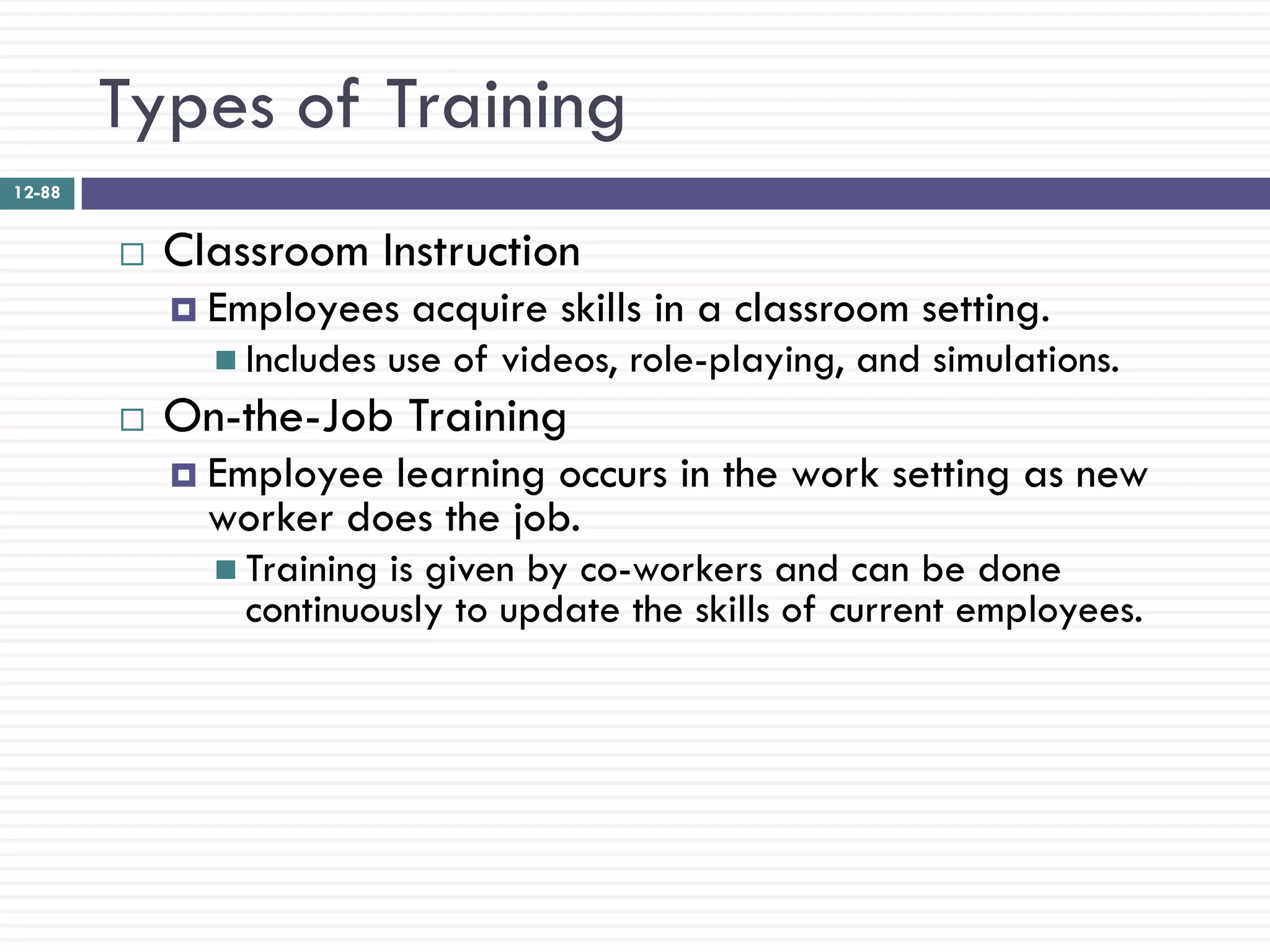Types of Training
12-88


           Classroom Instruction
             Employees     acquire skills in a classroom setting.
               Includes   use of videos, role-playing, and simulations.
           On-the-Job Training
             Employee learning occurs in the work setting as new
              worker does the job.
               Trainingis given by co-workers and can be done
                continuously to update the skills of current employees.
 