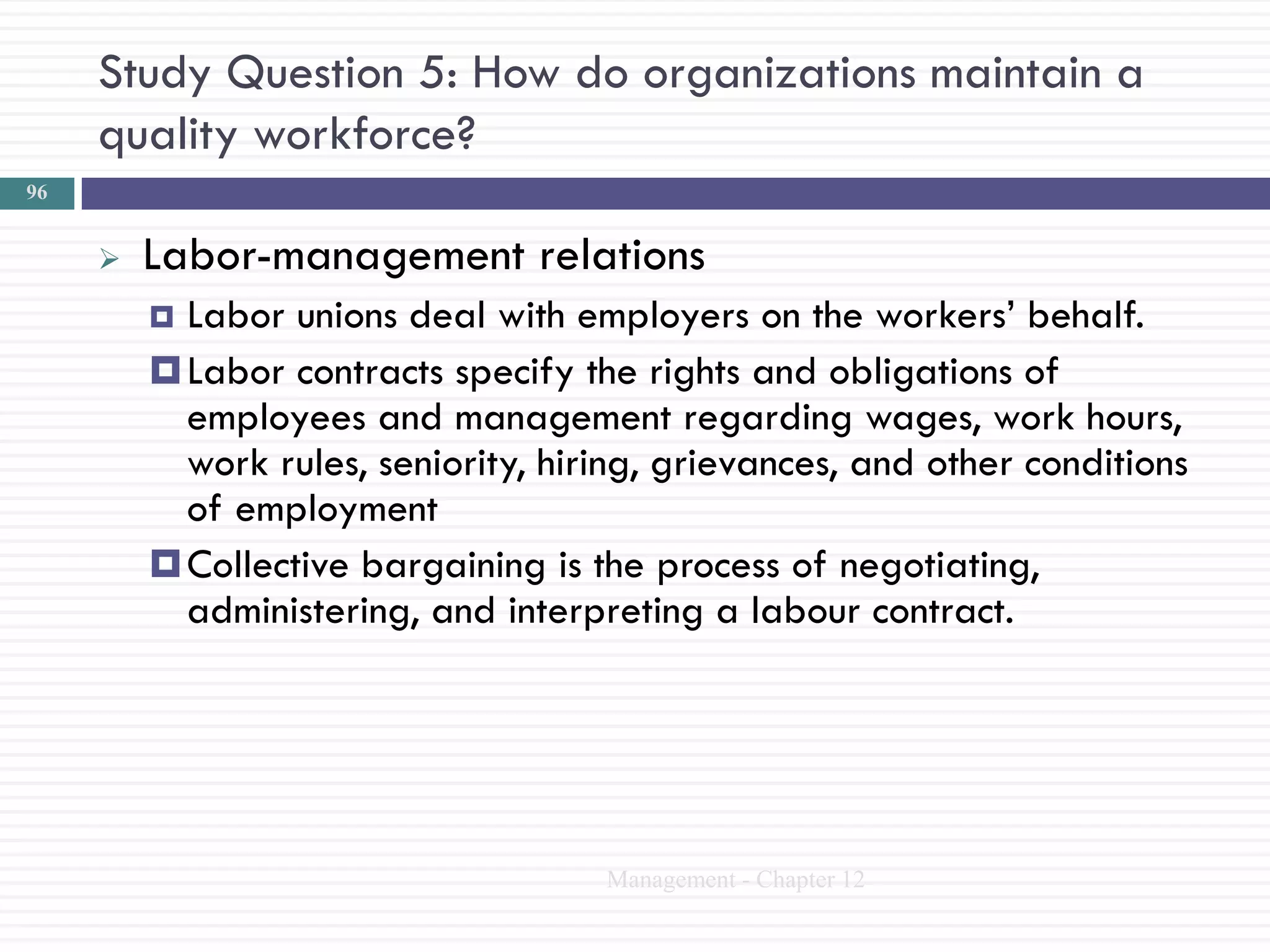 Study Question 5: How do organizations maintain a
     quality workforce?
96


        Labor-management relations
          Labor unions deal with employers on the workers‘ behalf.
          Labor contracts specify the rights and obligations of
           employees and management regarding wages, work hours,
           work rules, seniority, hiring, grievances, and other conditions
           of employment
          Collective bargaining is the process of negotiating,
           administering, and interpreting a labour contract.




                                     Management - Chapter 12
 