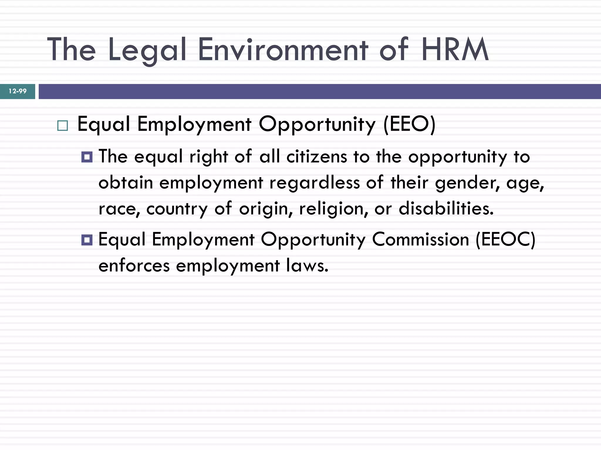 The Legal Environment of HRM
12-99




           Equal Employment Opportunity (EEO)
             The equal right of all citizens to the opportunity to
              obtain employment regardless of their gender, age,
              race, country of origin, religion, or disabilities.
             Equal Employment Opportunity Commission (EEOC)
              enforces employment laws.
 