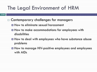 The Legal Environment of HRM
12-100




            Contemporary challenges for managers
              How  to eliminate sexual harassment
              How to make accommodations for employees with
               disabilities
              How to deal with employees who have substance abuse
               problems
              How to manage HIV-positive employees and employees
               with AIDs
 