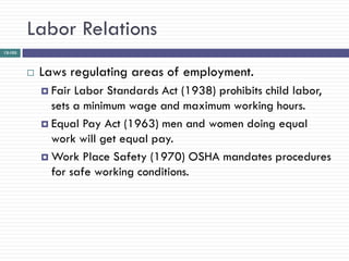Labor Relations
12-103




            Laws regulating areas of employment.
              Fair Labor Standards Act (1938) prohibits child labor,
               sets a minimum wage and maximum working hours.
              Equal Pay Act (1963) men and women doing equal
               work will get equal pay.
              Work Place Safety (1970) OSHA mandates procedures
               for safe working conditions.
 