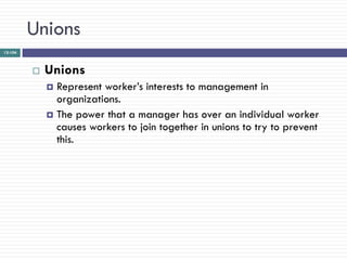 Unions
12-104



            Unions
              Represent worker‘s interests to management in
               organizations.
              The power that a manager has over an individual worker
               causes workers to join together in unions to try to prevent
               this.
 