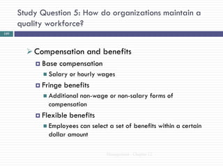 Study Question 5: How do organizations maintain a
      quality workforce?
109




         Compensation and benefits
           Base compensation
             Salary   or hourly wages
           Fringe   benefits
             Additionalnon-wage or non-salary forms of
              compensation
           Flexible   benefits
             Employees can select a set of benefits within a certain
              dollar amount

                                   Management - Chapter 12
 