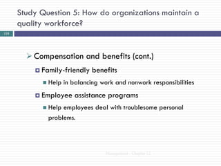 Study Question 5: How do organizations maintain a
      quality workforce?
110




         Compensation and benefits (cont.)
           Family-friendly    benefits
             Help   in balancing work and nonwork responsibilities
           Employee    assistance programs
             Help employees deal with troublesome personal
              problems.



                                   Management - Chapter 12
 