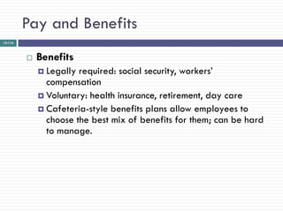 Pay and Benefits
12-114



            Benefits
              Legally required: social security, workers‘
               compensation
              Voluntary: health insurance, retirement, day care
              Cafeteria-style benefits plans allow employees to
               choose the best mix of benefits for them; can be hard
               to manage.
 