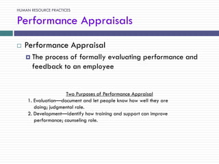 HUMAN RESOURCE PRACTICES

Performance Appraisals
   Performance Appraisal
     The process of formally evaluating performance and
      feedback to an employee


                     Two Purposes of Performance Appraisal
    1. Evaluation—document and let people know how well they are
       doing; judgmental role.
    2. Development—identify how training and support can improve
       performance; counseling role.
 