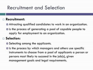 Recruitment and Selection
   Recruitment:
     Attracting qualified candidates to work in an organization.
     is the process of generating a pool of capable people to
      apply for employment to an organization.
   Selection:
     Selecting among the applicants.
     is the process by which managers and others use specific
      instruments to choose from a pool of applicants a person or
      persons most likely to succeed in the job(s), given
      management goals and legal requirements.
 