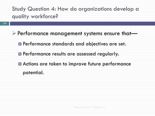 Study Question 4: How do organizations develop a
      quality workforce?
120



       Performance management systems ensure that—
         Performance    standards and objectives are set.
         Performance    results are assessed regularly.
         Actions   are taken to improve future performance
          potential.




                                   Management - Chapter 12
 
