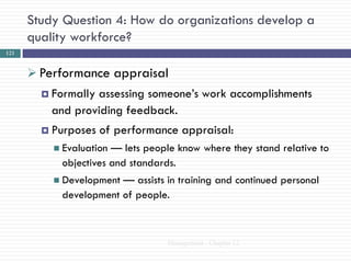 Study Question 4: How do organizations develop a
      quality workforce?
121


       Performance appraisal
         Formallyassessing someone‘s work accomplishments
          and providing feedback.
         Purposes   of performance appraisal:
           Evaluation— lets people know where they stand relative to
           objectives and standards.
           Development— assists in training and continued personal
           development of people.



                                 Management - Chapter 12
 