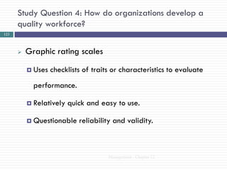 Study Question 4: How do organizations develop a
      quality workforce?
123



         Graphic rating scales
           Uses   checklists of traits or characteristics to evaluate
            performance.

           Relatively   quick and easy to use.

           Questionable    reliability and validity.



                                      Management - Chapter 12
 