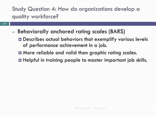 Study Question 4: How do organizations develop a
      quality workforce?
124


         Behaviorally anchored rating scales (BARS)
           Describes  actual behaviors that exemplify various levels
            of performance achievement in a job.
           More reliable and valid than graphic rating scales.
           Helpful in training people to master important job skills.




                                    Management - Chapter 12
 