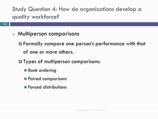 Study Question 4: How do organizations develop a
      quality workforce?
126



         Multiperson comparisons
           Formally compare one person‘s performance with that
            of one or more others.
           Types    of multiperson comparisons:
             Rank   ordering
             Paired   comparisons
             Forced   distributions



                                       Management - Chapter 12
 