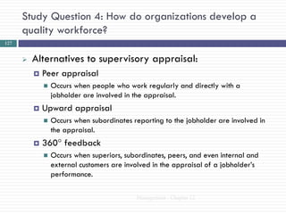 Study Question 4: How do organizations develop a
      quality workforce?
127


         Alternatives to supervisory appraisal:
             Peer appraisal
                 Occurs when people who work regularly and directly with a
                  jobholder are involved in the appraisal.
             Upward appraisal
                 Occurs when subordinates reporting to the jobholder are involved in
                  the appraisal.
             360° feedback
                 Occurs when superiors, subordinates, peers, and even internal and
                  external customers are involved in the appraisal of a jobholder‘s
                  performance.

                                            Management - Chapter 12
 