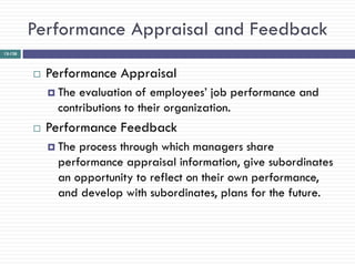 Performance Appraisal and Feedback
12-128




            Performance Appraisal
              Theevaluation of employees‘ job performance and
              contributions to their organization.
            Performance Feedback
              Theprocess through which managers share
              performance appraisal information, give subordinates
              an opportunity to reflect on their own performance,
              and develop with subordinates, plans for the future.
 