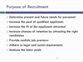 Purpose of Recruitment

   Determine present and future needs for personnel
   Increase the pool of qualified applicants
   Increase the fit of the applicants attracted
   Increase chances of retention by attracting the right
    candidates
   Provide realistic job previews
   Adhere to legal and social requirements
   Analyze the labor pools

                                        13
 