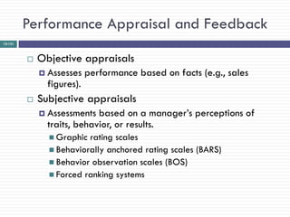 Performance Appraisal and Feedback
12-131



            Objective appraisals
              Assesses    performance based on facts (e.g., sales
               figures).
            Subjective appraisals
              Assessments  based on a manager‘s perceptions of
               traits, behavior, or results.
                Graphic rating scales
                Behaviorally anchored rating scales (BARS)
                Behavior observation scales (BOS)
                Forced ranking systems
 