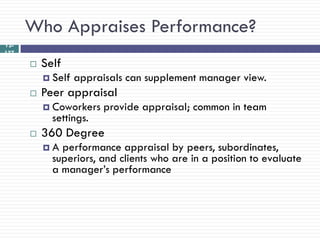 Who Appraises Performance?
12-
137
         Self
           Self   appraisals can supplement manager view.
         Peer appraisal
           Coworkers    provide appraisal; common in team
            settings.
         360 Degree
          A  performance appraisal by peers, subordinates,
            superiors, and clients who are in a position to evaluate
            a manager‘s performance
 