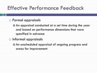 Effective Performance Feedback
12-
138

         Formal appraisals
           An appraisal conducted at a set time during the year
            and based on performance dimensions that were
            specified in advance
         Informal appraisals
           An unscheduled appraisal of ongoing progress and
            areas for improvement
 