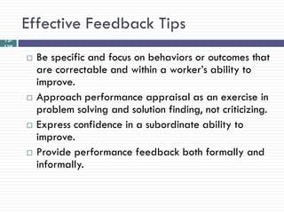 Effective Feedback Tips
12-
139

         Be specific and focus on behaviors or outcomes that
          are correctable and within a worker‘s ability to
          improve.
         Approach performance appraisal as an exercise in
          problem solving and solution finding, not criticizing.
         Express confidence in a subordinate ability to
          improve.
         Provide performance feedback both formally and
          informally.
 