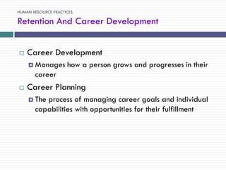 HUMAN RESOURCE PRACTICES

Retention And Career Development


   Career Development
     Manages        how a person grows and progresses in their
       career
   Career Planning
     The process of managing career goals and individual
       capabilities with opportunities for their fulfillment
 