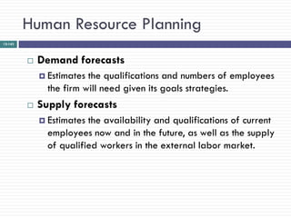 Human Resource Planning
12-143




            Demand forecasts
              Estimates the qualifications and numbers of employees
               the firm will need given its goals strategies.
            Supply forecasts
              Estimates the availability and qualifications of current
               employees now and in the future, as well as the supply
               of qualified workers in the external labor market.
 