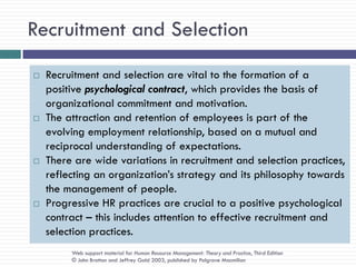 Recruitment and Selection
   Recruitment and selection are vital to the formation of a
    positive psychological contract, which provides the basis of
    organizational commitment and motivation.
   The attraction and retention of employees is part of the
    evolving employment relationship, based on a mutual and
    reciprocal understanding of expectations.
   There are wide variations in recruitment and selection practices,
    reflecting an organization‘s strategy and its philosophy towards
    the management of people.
   Progressive HR practices are crucial to a positive psychological
    contract – this includes attention to effective recruitment and
    selection practices.
         Web support material for Human Resource Management: Theory and Practice, Third Edition
         © John Bratton and Jeffrey Gold 2003, published by Palgrave Macmillan
 